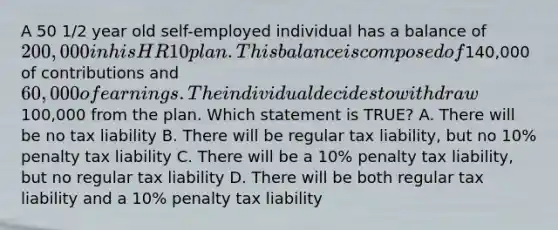 A 50 1/2 year old self-employed individual has a balance of 200,000 in his HR 10 plan. This balance is composed of140,000 of contributions and 60,000 of earnings. The individual decides to withdraw100,000 from the plan. Which statement is TRUE? A. There will be no tax liability B. There will be regular tax liability, but no 10% penalty tax liability C. There will be a 10% penalty tax liability, but no regular tax liability D. There will be both regular tax liability and a 10% penalty tax liability