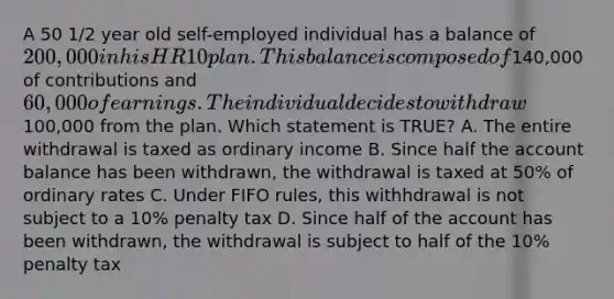 A 50 1/2 year old self-employed individual has a balance of 200,000 in his HR 10 plan. This balance is composed of140,000 of contributions and 60,000 of earnings. The individual decides to withdraw100,000 from the plan. Which statement is TRUE? A. The entire withdrawal is taxed as ordinary income B. Since half the account balance has been withdrawn, the withdrawal is taxed at 50% of ordinary rates C. Under FIFO rules, this withhdrawal is not subject to a 10% penalty tax D. Since half of the account has been withdrawn, the withdrawal is subject to half of the 10% penalty tax