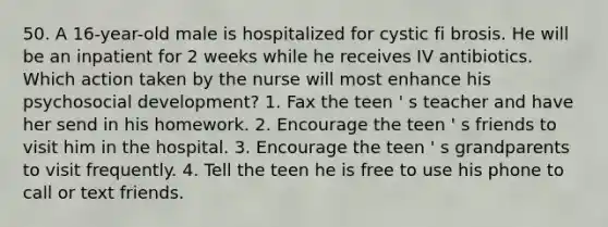 50. A 16-year-old male is hospitalized for cystic fi brosis. He will be an inpatient for 2 weeks while he receives IV antibiotics. Which action taken by the nurse will most enhance his psychosocial development? 1. Fax the teen ' s teacher and have her send in his homework. 2. Encourage the teen ' s friends to visit him in the hospital. 3. Encourage the teen ' s grandparents to visit frequently. 4. Tell the teen he is free to use his phone to call or text friends.