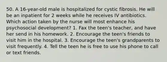 50. A 16-year-old male is hospitalized for cystic fibrosis. He will be an inpatient for 2 weeks while he receives IV antibiotics. Which action taken by the nurse will most enhance his psychosocial development? 1. Fax the teen's teacher, and have her send in his homework. 2. Encourage the teen's friends to visit him in the hospital. 3. Encourage the teen's grandparents to visit frequently. 4. Tell the teen he is free to use his phone to call or text friends.