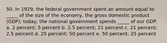 50. In 1929, the federal government spent an amount equal to _____ of the size of the economy, the <a href='https://www.questionai.com/knowledge/kJPHGCSDAr-gross-domestic-product' class='anchor-knowledge'>gross domestic product</a> (GDP); today, the national government spends _____ of our GDP. a. 2 percent; 5 percent b. 2.5 percent; 21 percent c. 21 percent; 2.5 percent d. 25 percent; 50 percent e. 50 percent; 25 percent