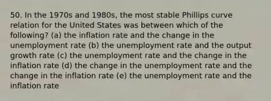 50. In the 1970s and 1980s, the most stable Phillips curve relation for the United States was between which of the following? (a) the inflation rate and the change in the unemployment rate (b) the unemployment rate and the output growth rate (c) the unemployment rate and the change in the inflation rate (d) the change in the unemployment rate and the change in the inflation rate (e) the unemployment rate and the inflation rate