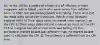 50) In the 1970s, a period of a high rate of inflation, a news magazine article listed people who were losing from inflation because their real purchasing power was falling. Those who lost the most were university professors. Which of the following explains this? A) Their wage rates increased more rapidly than the CPI. B) Their wage rates did not increase as much as the CPI. C) The marginal benefit of their work was falling. D) The professors' market basket was different than the market basket used to calculate the CPI. E) The professors suffered from the CPI bias.