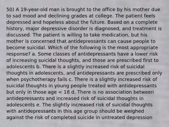 50) A 19-year-old man is brought to the office by his mother due to sad mood and declining grades at college. The patient feels depressed and hopeless about the future. Based on a complete history, major depressive disorder is diagnosed, and treatment is discussed. The patient is willing to take medication, but his mother is concerned that antidepressants can cause people to become suicidal. Which of the following is the most appropriate response? a. Some classes of antidepressants have a lower risk of increasing suicidal thoughts, and those are prescribed first to adolescents b. There is a slightly increased risk of suicidal thoughts in adolescents, and antidepressants are prescribed only when psychotherapy fails c. There is a slightly increased risk of suicidal thoughts in young people treated with antidepressants but only in those age < 18 d. There is no association between antidepressants and increased risk of suicidal thoughts in adolescents e. The slightly increased risk of suicidal thoughts with antidepressants in this age group should be weighed against the risk of completed suicide in untreated depression