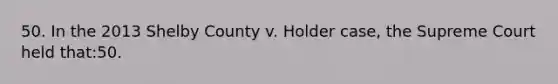 50. In the 2013 Shelby County v. Holder case, the Supreme Court held that:50.