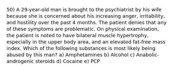 50) A 29-year-old man is brought to the psychiatrist by his wife because she is concerned about his increasing anger, irritability, and hostility over the past 4 months. The patient denies that any of these symptoms are problematic. On physical examination, the patient is noted to have bilateral muscle hypertrophy, especially in the upper body area, and an elevated fat-free mass index. Which of the following substances is most likely being abused by this man? a) Amphetamines b) Alcohol c) Anabolic-androgenic steroids d) Cocaine e) PCP