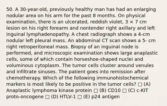 50. A 30-year-old, previously healthy man has had an enlarging nodular area on his arm for the past 8 months. On physical examination, there is an ulcerated, reddish violet, 3 × 7 cm lesion on his right forearm and nontender right axillary and left inguinal lymphadenopathy. A chest radiograph shows a 4-cm nodular left pleural mass. An abdominal CT scan shows a 5- cm right retroperitoneal mass. Biopsy of an inguinal node is performed, and microscopic examination shows large anaplastic cells, some of which contain horseshoe-shaped nuclei and voluminous cytoplasm. The tumor cells cluster around venules and infiltrate sinuses. The patient goes into remission after chemotherapy. Which of the following immunohistochemical markers is most likely to be positive in the tumor cells? □ (A) Anaplastic lymphoma kinase protein □ (B) CD10 □ (C) c-KIT proto-oncogene □ (D) HTLV-1 □ (E) p24 antigen