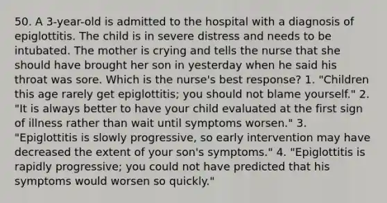 50. A 3-year-old is admitted to the hospital with a diagnosis of epiglottitis. The child is in severe distress and needs to be intubated. The mother is crying and tells the nurse that she should have brought her son in yesterday when he said his throat was sore. Which is the nurse's best response? 1. "Children this age rarely get epiglottitis; you should not blame yourself." 2. "It is always better to have your child evaluated at the first sign of illness rather than wait until symptoms worsen." 3. "Epiglottitis is slowly progressive, so early intervention may have decreased the extent of your son's symptoms." 4. "Epiglottitis is rapidly progressive; you could not have predicted that his symptoms would worsen so quickly."