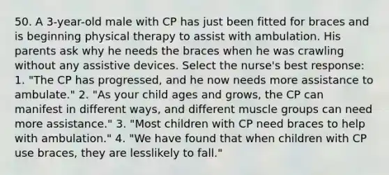 50. A 3-year-old male with CP has just been fitted for braces and is beginning physical therapy to assist with ambulation. His parents ask why he needs the braces when he was crawling without any assistive devices. Select the nurse's best response: 1. "The CP has progressed, and he now needs more assistance to ambulate." 2. "As your child ages and grows, the CP can manifest in different ways, and different muscle groups can need more assistance." 3. "Most children with CP need braces to help with ambulation." 4. "We have found that when children with CP use braces, they are lesslikely to fall."