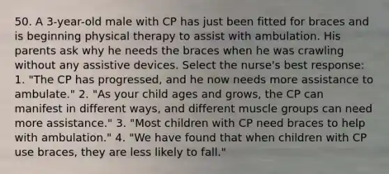 50. A 3-year-old male with CP has just been fitted for braces and is beginning physical therapy to assist with ambulation. His parents ask why he needs the braces when he was crawling without any assistive devices. Select the nurse's best response: 1. "The CP has progressed, and he now needs more assistance to ambulate." 2. "As your child ages and grows, the CP can manifest in different ways, and different muscle groups can need more assistance." 3. "Most children with CP need braces to help with ambulation." 4. "We have found that when children with CP use braces, they are less likely to fall."