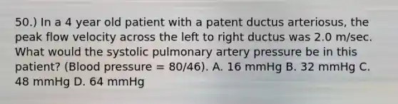 50.) In a 4 year old patient with a patent ductus arteriosus, the peak flow velocity across the left to right ductus was 2.0 m/sec. What would the systolic pulmonary artery pressure be in this patient? (Blood pressure = 80/46). A. 16 mmHg B. 32 mmHg C. 48 mmHg D. 64 mmHg