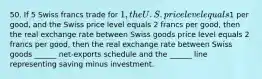 50. If 5 Swiss francs trade for 1, the U.S. price level equals1 per good, and the Swiss price level equals 2 francs per good, then the real exchange rate between Swiss goods price level equals 2 francs per good, then the real exchange rate between Swiss goods ______ net-exports schedule and the ______ line representing saving minus investment.