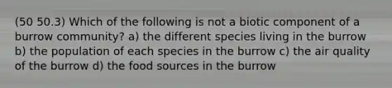 (50 50.3) Which of the following is not a biotic component of a burrow community? a) the different species living in the burrow b) the population of each species in the burrow c) the air quality of the burrow d) the food sources in the burrow