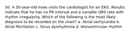 50. A 50-year-old male visits the cardiologist for an EKG. Results indicate that he has no PR interval and a variable QRS rate with rhythm irregularity. Which of the following is the most likely diagnosis to be recorded on the chart? a. Atrial tachycardia b. Atrial fibrillation c. Sinus dysrhythmia d. Idioventricular rhythm