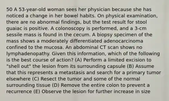 50 A 53-year-old woman sees her physician because she has noticed a change in her bowel habits. On physical examination, there are no abnormal findings, but the test result for stool guaiac is positive. A colonoscopy is performed, and a 3-cm sessile mass is found in the cecum. A biopsy specimen of the mass shows a moderately differentiated adenocarcinoma confined to the mucosa. An abdominal CT scan shows no lymphadenopathy. Given this information, which of the following is the best course of action? (A) Perform a limited excision to "shell out" the lesion from its surrounding capsule (B) Assume that this represents a metastasis and search for a primary tumor elsewhere (C) Resect the tumor and some of the normal surrounding tissue (D) Remove the entire colon to prevent a recurrence (E) Observe the lesion for further increase in size