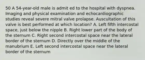 50 A 54-year-old male is admit ed to the hospital with dyspnea. Imaging and physical examination and echocardiographic studies reveal severe mitral valve prolapse. Auscultation of this valve is best performed at which location? A. Left fifth intercostal space, just below the nipple B. Right lower part of the body of the sternum C. Right second intercostal space near the lateral border of the sternum D. Directly over the middle of the manubrium E. Left second intercostal space near the lateral border of the sternum