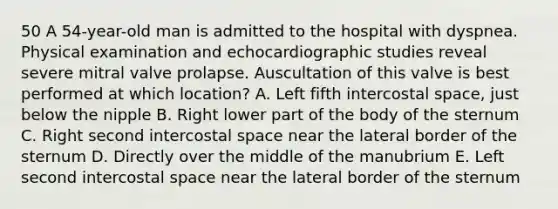 50 A 54-year-old man is admitted to the hospital with dyspnea. Physical examination and echocardiographic studies reveal severe mitral valve prolapse. Auscultation of this valve is best performed at which location? A. Left fifth intercostal space, just below the nipple B. Right lower part of the body of the sternum C. Right second intercostal space near the lateral border of the sternum D. Directly over the middle of the manubrium E. Left second intercostal space near the lateral border of the sternum