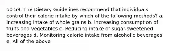 50 59. The Dietary Guidelines recommend that individuals control their calorie intake by which of the following methods? a. Increasing intake of whole grains b. Increasing consumption of fruits and vegetables c. Reducing intake of sugar-sweetened beverages d. Monitoring calorie intake from alcoholic beverages e. All of the above