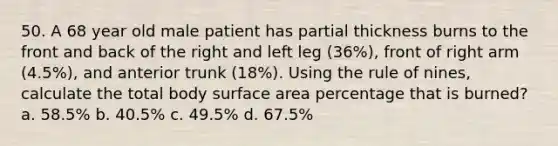 50. A 68 year old male patient has partial thickness burns to the front and back of the right and left leg (36%), front of right arm (4.5%), and anterior trunk (18%). Using the rule of nines, calculate the total body surface area percentage that is burned? a. 58.5% b. 40.5% c. 49.5% d. 67.5%