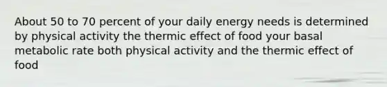 About 50 to 70 percent of your daily energy needs is determined by physical activity the thermic effect of food your basal metabolic rate both physical activity and the thermic effect of food