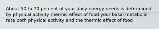 About 50 to 70 percent of your daily energy needs is determined by physical activity thermic effect of food your basal metabolic rate both physical activity and the thermic effect of food