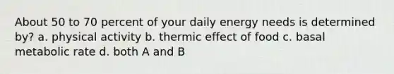 About 50 to 70 percent of your daily energy needs is determined by? a. physical activity b. thermic effect of food c. basal metabolic rate d. both A and B