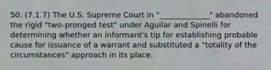 50. (7.1.7) The U.S. Supreme Court in "_____________" abandoned the rigid "two-pronged test" under Aguilar and Spinelli for determining whether an informant's tip for establishing probable cause for issuance of a warrant and substituted a "totality of the circumstances" approach in its place.