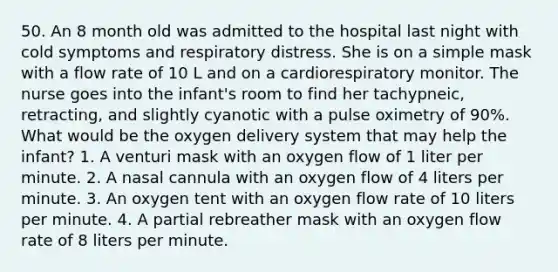 50. An 8 month old was admitted to the hospital last night with cold symptoms and respiratory distress. She is on a simple mask with a flow rate of 10 L and on a cardiorespiratory monitor. The nurse goes into the infant's room to find her tachypneic, retracting, and slightly cyanotic with a pulse oximetry of 90%. What would be the oxygen delivery system that may help the infant? 1. A venturi mask with an oxygen flow of 1 liter per minute. 2. A nasal cannula with an oxygen flow of 4 liters per minute. 3. An oxygen tent with an oxygen flow rate of 10 liters per minute. 4. A partial rebreather mask with an oxygen flow rate of 8 liters per minute.