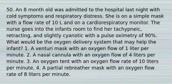 50. An 8 month old was admitted to the hospital last night with cold symptoms and respiratory distress. She is on a simple mask with a flow rate of 10 L and on a cardiorespiratory monitor. The nurse goes into the infants room to find her tachypneic, retracting, and slightly cyanotic with a pulse oximetry of 90%. What would be the oxygen delivery system that may help the infant? 1. A venturi mask with an oxygen flow of 1 liter per minute. 2. A nasal cannula with an oxygen flow of 4 liters per minute. 3. An oxygen tent with an oxygen flow rate of 10 liters per minute. 4. A partial rebreather mask with an oxygen flow rate of 8 liters per minute.