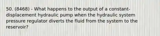 50. (8468) - What happens to the output of a constant-displacement hydraulic pump when the hydraulic system pressure regulator diverts the fluid from the system to the reservoir?