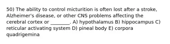 50) The ability to control micturition is often lost after a stroke, Alzheimer's disease, or other CNS problems affecting the cerebral cortex or ________. A) hypothalamus B) hippocampus C) reticular activating system D) pineal body E) corpora quadrigemina