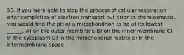 50. If you were able to stop the process of cellular respiration after completion of electron transport but prior to chemiosmosis, you would find the pH of a mitochondrion to be at its lowest ______. A) on the outer membrane B) on the inner membrane C) In the cytoplasm D) in the mitochondrial matrix E) In the intermembrane space