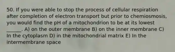 50. If you were able to stop the process of cellular respiration after completion of electron transport but prior to chemiosmosis, you would find the pH of a mitochondrion to be at its lowest ______. A) on the outer membrane B) on the inner membrane C) In the cytoplasm D) in the mitochondrial matrix E) In the intermembrane space