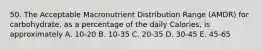 50. The Acceptable Macronutrient Distribution Range (AMDR) for carbohydrate, as a percentage of the daily Calories, is approximately A. 10-20 B. 10-35 C. 20-35 D. 30-45 E. 45-65