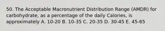 50. The Acceptable Macronutrient Distribution Range (AMDR) for carbohydrate, as a percentage of the daily Calories, is approximately A. 10-20 B. 10-35 C. 20-35 D. 30-45 E. 45-65