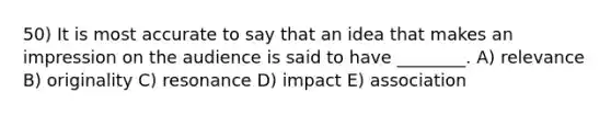 50) It is most accurate to say that an idea that makes an impression on the audience is said to have ________. A) relevance B) originality C) resonance D) impact E) association