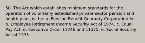 50. The Act which establishes minimum standards for the operation of voluntarily established private-sector pension and health plans is the: a. Pension Benefit Guaranty Corporation Act. b. Employee Retirement Income Security Act of 1974. c. Equal Pay Act. d. Executive Order 11246 and 11375. e. Social Security Act of 1935.