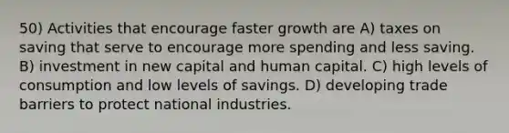 50) Activities that encourage faster growth are A) taxes on saving that serve to encourage more spending and less saving. B) investment in new capital and human capital. C) high levels of consumption and low levels of savings. D) developing trade barriers to protect national industries.