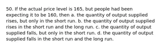 50. If the actual price level is 165, but people had been expecting it to be 160, then a. the quantity of output supplied rises, but only in the short run. b. the quantity of output supplied rises in the short run and the long run. c. the quantity of output supplied falls, but only in the short run. d. the quantity of output supplied falls in the short run and the long run.