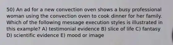 50) An ad for a new convection oven shows a busy professional woman using the convection oven to cook dinner for her family. Which of the following message execution styles is illustrated in this example? A) testimonial evidence B) slice of life C) fantasy D) scientific evidence E) mood or image