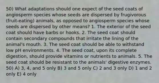 50) What adaptations should one expect of the seed coats of angiosperm species whose seeds are dispersed by frugivorous (fruit-eating) animals, as opposed to angiosperm species whose seeds are dispersed by other means? 1. The exterior of the seed coat should have barbs or hooks. 2. The seed coat should contain secondary compounds that irritate the lining of the animal's mouth. 3. The seed coat should be able to withstand low pH environments. 4. The seed coat, upon its complete digestion, should provide vitamins or nutrients to animals. 5. The seed coat should be resistant to the animals' digestive enzymes. 50) A) 3, 4, and 5 only B) 3 and 5 only C) 2 and 3 only D) 1 and 2 only E) 4 only