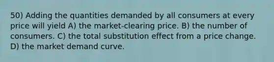 50) Adding the quantities demanded by all consumers at every price will yield A) the market-clearing price. B) the number of consumers. C) the total substitution effect from a price change. D) the market demand curve.