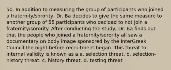 50. In addition to measuring the group of participants who joined a fraternity/sorority, Dr. Ba decides to give the same measure to another group of 55 participants who decided to not join a fraternity/sorority. After conducting the study, Dr. Ba finds out that the people who joined a fraternity/sorority all saw a documentary on body image sponsored by the InterGreek Council the night before recruitment began. This threat to internal validity is known as a a. selection threat. b. selection-history threat. c. history threat. d. testing threat