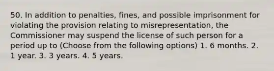 50. In addition to penalties, fines, and possible imprisonment for violating the provision relating to misrepresentation, the Commissioner may suspend the license of such person for a period up to (Choose from the following options) 1. 6 months. 2. 1 year. 3. 3 years. 4. 5 years.