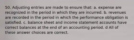 50. Adjusting entries are made to ensure that: a. expense are recognized in the period in which they are incurred. b. revenues are recorded in the period in which the performance obligation is satisfied. c. balance sheet and income statement accounts have correct balances at the end of an accounting period. d All of these answer choices are correct.