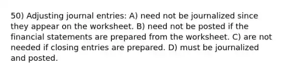 50) Adjusting journal entries: A) need not be journalized since they appear on the worksheet. B) need not be posted if the financial statements are prepared from the worksheet. C) are not needed if closing entries are prepared. D) must be journalized and posted.