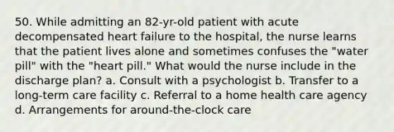 50. While admitting an 82-yr-old patient with acute decompensated heart failure to the hospital, the nurse learns that the patient lives alone and sometimes confuses the "water pill" with the "heart pill." What would the nurse include in the discharge plan? a. Consult with a psychologist b. Transfer to a long-term care facility c. Referral to a home health care agency d. Arrangements for around-the-clock care