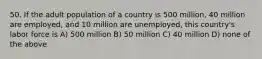 50. If the adult population of a country is 500 million, 40 million are employed, and 10 million are unemployed, this country's labor force is A) 500 million B) 50 million C) 40 million D) none of the above