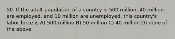 50. If the adult population of a country is 500 million, 40 million are employed, and 10 million are unemployed, this country's labor force is A) 500 million B) 50 million C) 40 million D) none of the above