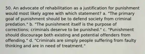 50. An advocate of rehabilitation as a justification for punishment would most likely agree with which statement? a. "The primary goal of punishment should be to defend society from criminal predation." b. "The punishment itself is the purpose of corrections; criminals deserve to be punished." c. "Punishment should discourage both existing and potential offenders from offending." d. "Criminals are simply people suffering from faulty thinking and are in need of treatment."